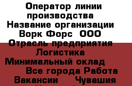 Оператор линии производства › Название организации ­ Ворк Форс, ООО › Отрасль предприятия ­ Логистика › Минимальный оклад ­ 32 000 - Все города Работа » Вакансии   . Чувашия респ.,Новочебоксарск г.